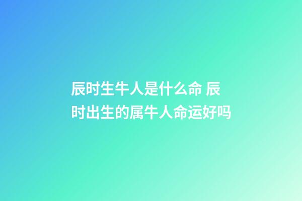 辰时生牛人是什么命 辰时出生的属牛人命运好吗